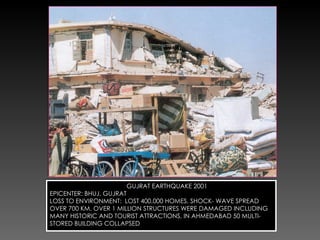 GUJRAT EARTHQUAKE 2001 EPICENTER: BHUJ, GUJRAT LOSS TO ENVIRONMENT:  LOST 400,000 HOMES, SHOCK- WAVE SPREAD OVER 700 KM. OVER 1 MILLION STRUCTURES WERE DAMAGED INCLUDING MANY HISTORIC AND TOURIST ATTRACTIONS, IN AHMEDABAD 50 MULTI-STORED BUILDING COLLAPSED 
