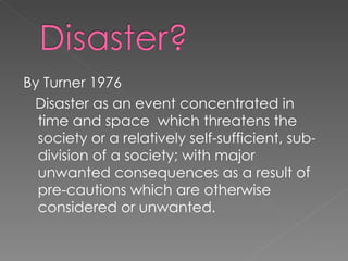 By Turner 1976 Disaster as an event concentrated in time and space  which threatens the society or a relatively self-sufficient, sub-division of a society; with major unwanted consequences as a result of pre-cautions which are otherwise considered or unwanted.  