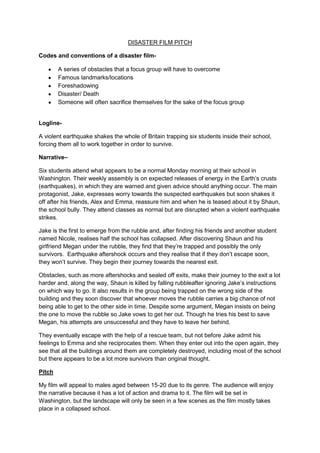 DISASTER FILM PITCH

Codes and conventions of a disaster film-

        A series of obstacles that a focus group will have to overcome
        Famous landmarks/locations
        Foreshadowing
        Disaster/ Death
        Someone will often sacrifice themselves for the sake of the focus group


Logline-

A violent earthquake shakes the whole of Britain trapping six students inside their school,
forcing them all to work together in order to survive.

Narrative–

Six students attend what appears to be a normal Monday morning at their school in
Washington. Their weekly assembly is on expected releases of energy in the Earth’s crusts
(earthquakes), in which they are warned and given advice should anything occur. The main
protagonist, Jake, expresses worry towards the suspected earthquakes but soon shakes it
off after his friends, Alex and Emma, reassure him and when he is teased about it by Shaun,
the school bully. They attend classes as normal but are disrupted when a violent earthquake
strikes.

Jake is the first to emerge from the rubble and, after finding his friends and another student
named Nicole, realises half the school has collapsed. After discovering Shaun and his
girlfriend Megan under the rubble, they find that they’re trapped and possibly the only
survivors. Earthquake aftershock occurs and they realise that if they don’t escape soon,
they won’t survive. They begin their journey towards the nearest exit.

Obstacles, such as more aftershocks and sealed off exits, make their journey to the exit a lot
harder and, along the way, Shaun is killed by falling rubbleafter ignoring Jake’s instructions
on which way to go. It also results in the group being trapped on the wrong side of the
building and they soon discover that whoever moves the rubble carries a big chance of not
being able to get to the other side in time. Despite some argument, Megan insists on being
the one to move the rubble so Jake vows to get her out. Though he tries his best to save
Megan, his attempts are unsuccessful and they have to leave her behind.

They eventually escape with the help of a rescue team, but not before Jake admit his
feelings to Emma and she reciprocates them. When they enter out into the open again, they
see that all the buildings around them are completely destroyed, including most of the school
but there appears to be a lot more survivors than original thought.

Pitch

My film will appeal to males aged between 15-20 due to its genre. The audience will enjoy
the narrative because it has a lot of action and drama to it. The film will be set in
Washington, but the landscape will only be seen in a few scenes as the film mostly takes
place in a collapsed school.
 