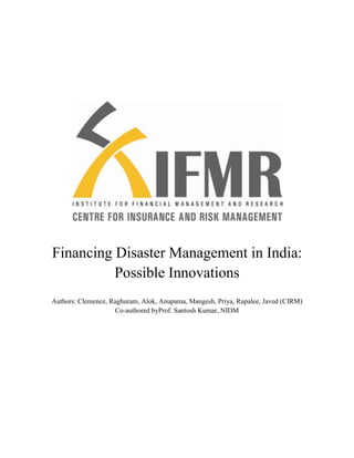 Financing Disaster Management in India:
          Possible Innovations
Authors: Clemence, Raghuram, Alok, Anupama, Mangesh, Priya, Rupalee, Javed (CIRM)
                     Co-authored byProf. Santosh Kumar, NIDM
 