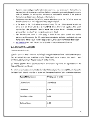 10
 Cyclonesare causedbyatmosphericdisturbances around a low-pressure area distinguished by
swiftandoftendestructive aircirculation. Cyclones are usually accompanied by violent storms
and bad weather. The air circulates inward in an anticlockwise direction in the Northern
hemisphere and clockwise in the Southern hemisphere.
 The low-pressure centerisalsoreferredtoas the 'eye' of the storm, the ‘Eye’ of the storms has
three basic shapes: (i) circular;(ii) concentric; and (iii) elliptical.
 If the water in the cloud builds up enough, it may fall back to the ground as rain and
draw cool air down with it as a downdraft. When they work together, that warm
updraft and cool downdraft create a storm cell. As this process continues, the cloud
grows and we eventually get a large thunderstorm cloud.
 This thunderstorm cloud is now ready to diversify into other storms like tropical
cyclones and tornadoes. But this can't happen unless the air in the cloud starts spinning
horizontally. If this occurs over the tropical ocean, this is called a tropical depression
 Cyclogenesis describes the process of cyclone formation and intensification
2.3- TYPES OF CYCLONES:
Cyclones are classified as:
(i) Polar cyclones- These cyclones occur in polar regions like Greenland, Siberia and Antarctica.
They are usually stronger in winter months. They mainly occur in areas that aren't very
populated, so any damage they do is usually pretty minimal.
(ii) Tropical cyclones.- These cyclones occur over tropical ocean regions i.e. the regions between the
Tropics of Capricorn and Cancer.
The criteriabelowhasbeenformulatedbythe IndianMeteorological Department(IMD),whichclassifies
the lowpressure systems in the Bay of Bengal and the Arabian Sea on the basis of capacity to damage.
Type of Disturbances Wind Speed in Km/h
Low Pressure Less than 31
Depression 31-49
Deep Depression 49-61
Cyclonic Storm 61-88
 