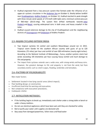 12
 Hudhud originated from a low pressure system that formed under the influence of an
upper-air cyclonic circulation in the Andaman Sea on October 6. Shortly before landfall
near Visakhapatnam, Andhra Pradesh, on October 12, Hudhud reached its peak strength
with three-minute wind speeds of 175 km/h (109 mph) and a minimum central pressure
of 960 mbar (28.35 inHg). The system then drifted northwards towards Uttar
Pradesh and Nepal, causing widespread rains in both areas and heavy snowfall in the
latter.
 Hudhud caused extensive damage to the city of Visakhapatnam and the neighbouring
districts of Vizianagaram and Srikakulam of Andhra Pradesh.
2.5- MAJOR CYCLONE OUTSIDE INDIA
 Two tropical cyclones hit central and southern Mozambique around Jan 11 2015.
Tropical storm Dando hit the southern African country with gusts of up to 120
kilometres (75 miles) per hour and rainfall of over 200 millimetres (nearly eight inches).
According to the National Institute of Meteorology , Funso, another cyclonic storm had
winds exceeding 195 kilometres per hour causing heavy rainfall and much damage to
life and property.
 The impact from cyclones extends over a wide area, with strong winds and heavy rains.
However, the greatest damage to life and property is not from the wind, but from
secondary events such as storm surges, flooding, landslides and tornadoes.
2.6- FACTORS OF VULNERABILITY
Man made factors:
 Settlement located in low lying coastal areas (direct impact);
 Poor building design, or construction;
 Insufficient lead time for warning and evacuation;
 Non compliance with evacuation procedures;
 Inadequate shelter.
2.7- MITIGATION METHODS :
 If the building begins to break up, immediately seek shelter under a strong table or bench or
under a heavy mattress.
 Do not use electrical appliances which have been wet until they are checked for safety
 Boil or purify your water until supplies are declared safe
 Stay away from damaged powerlines, fallen trees and flood water
 