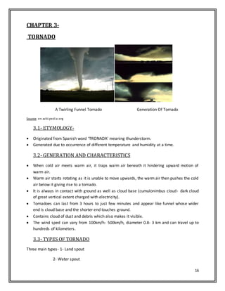 16
CHAPTER 3-
TORNADO
A Twirling Funnel Tornado Generation Of Tornado
Source: en.wikipedia.org
3.1- ETYMOLOGY-
 Originated from Spanish word ‘TRONADA’ meaning thunderstorm.
 Generated due to occurrence of different temperature and humidity at a time.
3.2- GENERATION AND CHARACTERISTICS
 When cold air meets warm air, it traps warm air beneath it hindering upward motion of
warm air.
 Warm air starts rotating as it is unable to move upwards, the warm air then pushes the cold
air below it giving rise to a tornado.
 It is always in contact with ground as well as cloud base (cumulonimbus cloud- dark cloud
of great vertical extent charged with electricity).
 Tornadoes can last from 3 hours to just few minutes and appear like funnel whose wider
end is cloud base and the shorter end touches ground.
 Contains cloud of dust and debris which also makes it visible.
 The wind sped can vary from 100km/h- 500km/h, diameter 0.8- 3 km and can travel up to
hundreds of kilometers.
3.3- TYPES OF TORNADO
Three main types- 1- Land spout
2- Water spout
 