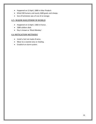 19
 Happened on 13 April, 1888 in Uttar Pradesh.
 Killed 230 humans and nearly 1600 goats and sheeps.
 Size of hailstones was of size of an orange.
4.5- MAJOR HAILSTORM IN WORLD
 Happened on 13 April, 1360 in France.
 1000 soldiers died.
 Day is known as ‘Black Monday’.
4.6 MITIGATION METHODS
 Install a hail net made of wires.
 Move to a covered area or shading.
 Establish an alarm system.
 