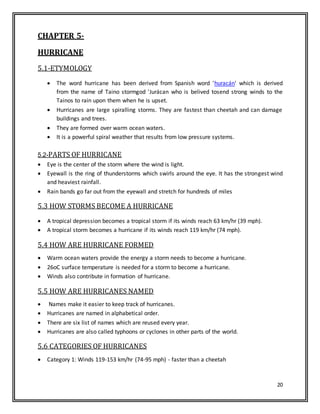 20
CHAPTER 5-
HURRICANE
5.1-ETYMOLOGY
 The word hurricane has been derived from Spanish word 'huracán' which is derived
from the name of Taino stormgod 'Jurácan who is belived tosend strong winds to the
Tainos to rain upon them when he is upset.
 Hurricanes are large spiralling storms. They are fastest than cheetah and can damage
buildings and trees.
 They are formed over warm ocean waters.
 It is a powerful spiral weather that results from low pressure systems.
5.2-PARTS OF HURRICANE
 Eye is the center of the storm where the wind is light.
 Eyewall is the ring of thunderstorms which swirls around the eye. It has the strongest wind
and heaviest rainfall.
 Rain bands go far out from the eyewall and stretch for hundreds of miles
5.3 HOW STORMS BECOME A HURRICANE
 A tropical depression becomes a tropical storm if its winds reach 63 km/hr (39 mph).
 A tropical storm becomes a hurricane if its winds reach 119 km/hr (74 mph).
5.4 HOW ARE HURRICANE FORMED
 Warm ocean waters provide the energy a storm needs to become a hurricane.
 26oC surface temperature is needed for a storm to become a hurricane.
 Winds also contribute in formation of hurricane.
5.5 HOW ARE HURRICANES NAMED
 Names make it easier to keep track of hurricanes.
 Hurricanes are named in alphabetical order.
 There are six list of names which are reused every year.
 Hurricanes are also called typhoons or cyclones in other parts of the world.
5.6 CATEGORIES OF HURRICANES
 Category 1: Winds 119-153 km/hr (74-95 mph) - faster than a cheetah
 