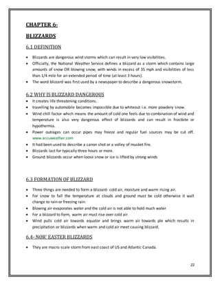 22
CHAPTER 6-
BLIZZARDS
6.1 DEFINITION
 Blizzards are dangerous wind storms which can result in very low visibilities.
 Officially, the National Weather Service defines a blizzard as a storm which contains large
amounts of snow OR blowing snow, with winds in excess of 35 mph and visibilities of less
than 1/4 mile for an extended period of time (at least 3 hours).
 The word blizzard was first used by a newspaper to describe a dangerous snowstorm.
6.2 WHY IS BLIZZARD DANGEROUS
 It creates life threatening conditions.
 travelling by automobile becomes impossible due to whiteout i.e. more powdery snow.
 Wind chill factor which means the amount of cold one feels due to combination of wind and
temperature is also very dangerous effect of blizzards and can result in frostbite or
hypothermia.
 Power outrages can occur pipes may freeze and regular fuel sources may be cut off.
www.accuweather.com
 It had been used to describe a canon shot or a volley of musket fire.
 Blizzards last for typically three hours or more.
 Ground blizzards occur when loose snow or ice is lifted by strong winds
6.3 FORMATION OF BLIZZARD
 Three things are needed to form a blizzard- cold air, moisture and warm rising air.
 For snow to fall the temperature at clouds and ground must be cold otherwise it wall
change to rain or freezing rain.
 Blowing air evaporates water and the cold air is not able to hold much water
 For a blizzard to form, warm air must rise over cold air.
 Wind pulls cold air towards equator and brings warm air towards ple which results in
precipitation or blizzards when warm and cold air meet causing blizzard.
6.4- NOR' EASTER BLIZZARDS
 They are macro scale storm from east coast of US and Atlantic Canada.
 