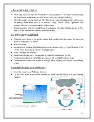 23
6.5- AMERICAN BLIZZARDS
 When cold, moist air from the Pacific Ocean moves eastward to the Rocky Mountains and
the Great Plains, and warmer, moist air moves north from the Gulf of Mexico
 When the rapidly moving cold front from Hudson Bay area in Canada collides with warmer
air coming north from the Gulf of Mexico, strong surface winds, significant cold
air advection, and extensive wintry precipitation occur.
 Rocky Mountains onto the Great Plains is particularly vulnerable to blizzards due to few
trees or other obstructions to reduce wind and blowing
6.6- IMPACTS OF BLIZZARDS
 Whiteout where there is no visible horizon and multiple reflection allows the sense of
direction and distance to be lost.
 wind chill factor
 Inundation and Flooding- after blizzards the snow melts and there is a risk of flooding in the
coastal areas. It destroys plant and animal population.
 Water cycle gets destabilized.
 Quick drop in temperatures can damage forests and the vegetation can die.
 The on-going wet and damp conditions encourage the spread of mold and fungi.
 Transportation is impossible, electrical wires go down, property ids damaged and economy
is hurt
6.7- PREVENTION FROM BLIZZARDS
 Check the Forecast and Watch the Weather.
 Do not travel much during winter weather and make sure the vehicle is in good working
condition.
Source: extremeweatherwars.weebly.com
source: eo.ucar.ed
 