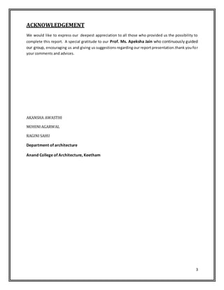 3
ACKNOWLEDGEMENT
We would like to express our deepest appreciation to all those who provided us the possibility to
complete this report. A special gratitude to our Prof. Ms. Apeksha Jain who continuously guided
our group, encouraging us and giving us suggestions regarding our report presentation.thank you for
your comments and advices.
AKANSHA AWASTHI
MOHINIAGARWAL
RAGINI SAHU
Department of architecture
Anand College of Architecture, Keetham
 