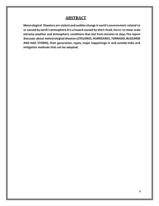 4
ABSTRACT
Meterological Disasters are violent and sudden change in earth’s environment related to
or caused by earth’s atmosphere.It is a hazard caused by short-lived, micro- to meso-scale
extreme weather and atmospheric conditions that last from minutes to days.The report
discusses about meteorological disasters (CYCLONES, HURRICANES, TORNADO, BLIZZARDS
AND HAIL STORM), their generation, types, major happenings in and outside India and
mitigation methods that can be adopted.
 