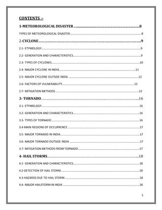 5
CONTENTS –
1-METEOROLOGICAL DISASTER…...........................................................................8
TYPES OF METEOROLOGICAL DISASTER……………………………………………………………………………………..8
2-CYCLONE……………………………………………………………………………………………..9
2.1- ETYMOLOGY……………………………………………………………………………………………………………………….9
2.2- GENERATION AND CHARACTERISTICS…………………………………………………………………………………9
2.3- TYPES OF CYCLONES…………….……………………………………………………………………………………………10
2.4- MAJOR CYCLONE IN INDIA……………………………………………………………………………………………11
2.5- MAJOR CYCLONE OUTSIDE INDIA ……………………………………………………………………………………12
2.6- FACTORS OF VULNERABILITY………………………………………………………………………………………12
2.7- MITIGATION METHODS ……………………………………………………………………………………………………12
3- TORNADO…………………………………………………………….……………………………...16
3.1- ETYMOLOGY……………………………………………………..….…………………………………………………………..16
3.2- GENERATION AND CHARACTERISTICS……………………………………………………………………………….16
3.3- TYPES OF TORNADO…………………………………………………….……………………………………………………16
3.4-MAIN REGIONS OF OCCURRENCE…………………………………….………………………………………………..17
3.5- MAJOR TORNADO IN INDIA……………………………………………………………………………………………….17
3.6- MAJOR TORNADO OUTSIDE INDIA …………………………………………..……………………………………….17
3.7- MITIGATION METHODS FROM TORNADO…………………………………..…………………………………….17
4- HAIL STORMS……………………………………………………………………………………...18
4.1- GENERATION AND CHARACTERISTICS………………………………………………….……………………………18
4.2-DETECTION OF HAIL STORM………………………………………………………………..…………………………….18
4.3-HAZARDS DUE TO HAIL STORM…………………………………………………………………..……………………..18
4.4- MAJOR HAILSTORM IN INDIA ……………………………………………………………………………………………18
 