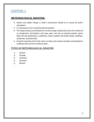 8
CHAPTER- 1
METEOROLOGICAL DISASTER-
 Violent and sudden change in earth’s environment related to or caused by earth’s
atmosphere.
 It is destructive and is caused by extreme weather.
 The study of processes resulting from climate change is based not only on the analysis of
air temperature, precipitation and snow cover, but also on extreme weather events
(high and low temperatures, sandstorms, heavy snowfall and rainfall, floods, mudflows,
avalanches, hailstone falls).
 A hazard caused by short-lived, micro- to meso-scale extreme weather and atmospheric
conditions that last from minutes to days.
TYPES OF METEOROLOGICAL DISASTER
1- Cyclone
2- Tornado
3- Hailstorm
4- Hurricane
5- Blizzard
 
