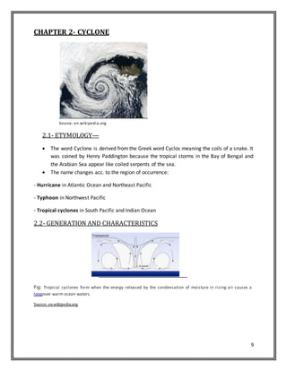 9
CHAPTER 2- CYCLONE
Source: en.wikipedia.org
2.1- ETYMOLOGY—
 The word Cyclone is derived from the Greek word Cyclos meaning the coils of a snake. It
was coined by Henry Paddington because the tropical storms in the Bay of Bengal and
the Arabian Sea appear like coiled serpents of the sea.
 The name changes acc. to the region of occurrence:
- Hurricane in Atlantic Ocean and Northeast Pacific
- Typhoon in Northwest Pacific
- Tropical cyclones in South Pacific and Indian Ocean
2.2- GENERATION AND CHARACTERISTICS
Fig: Tropical cyclones form when the energy released by the condensation of moisture in rising air causes a
loopover warm ocean waters.
Source: en.wikipedia.org
 