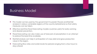 Business Model
 This model can be used by the government to predict Floods and Rainfall
analysis in various vulnerable regions of the country beforehand so that safety
measures can be taken.
 Effective real-time flood forecasting models could be useful for early warning
and disaster prevention.
 Flood forecasting can also make use of forecasts of precipitation in an attempt
to extend the lead-time available.
 Rainfall analysis can help in anticipation of crop yield and gross production
value in the region.
 Forecasting flow rates and water levels for periods ranging from a few hours to
days ahead
 