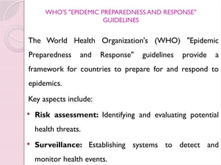WHO'S "EPIDEMIC PREPAREDNESS AND RESPONSE"
GUIDELINES
The World Health Organization's (WHO) "Epidemic
Preparedness and Response" guidelines provide a
framework for countries to prepare for and respond to
epidemics.
Key aspects include:
 Risk assessment: Identifying and evaluating potential
health threats.
 Surveillance: Establishing systems to detect and
monitor health events.
 