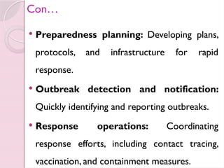 Con…
 Preparedness planning: Developing plans,
protocols, and infrastructure for rapid
response.
 Outbreak detection and notification:
Quickly identifying and reporting outbreaks.
 Response operations: Coordinating
response efforts, including contact tracing,
vaccination, and containment measures.
 