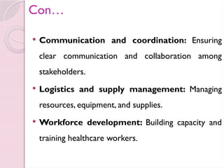 Con…
 Communication and coordination: Ensuring
clear communication and collaboration among
stakeholders.
 Logistics and supply management: Managing
resources, equipment, and supplies.
 Workforce development: Building capacity and
training healthcare workers.
 