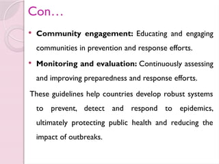 Con…
 Community engagement: Educating and engaging
communities in prevention and response efforts.
 Monitoring and evaluation: Continuously assessing
and improving preparedness and response efforts.
These guidelines help countries develop robust systems
to prevent, detect and respond to epidemics,
ultimately protecting public health and reducing the
impact of outbreaks.
 
