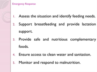 Emergency Response
1. Assess the situation and identify feeding needs.
2. Support breastfeeding and provide lactation
support.
3. Provide safe and nutritious complementary
foods.
4. Ensure access to clean water and sanitation.
5. Monitor and respond to malnutrition.
 