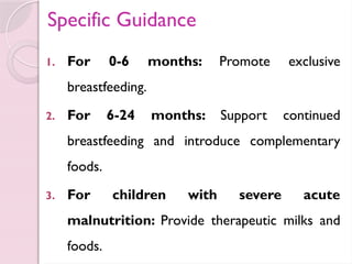 Specific Guidance
1. For 0-6 months: Promote exclusive
breastfeeding.
2. For 6-24 months: Support continued
breastfeeding and introduce complementary
foods.
3. For children with severe acute
malnutrition: Provide therapeutic milks and
foods.
 