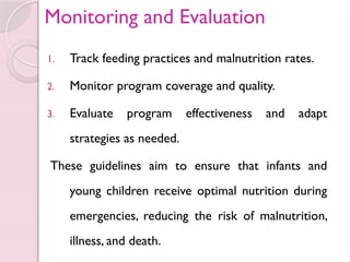 Monitoring and Evaluation
1. Track feeding practices and malnutrition rates.
2. Monitor program coverage and quality.
3. Evaluate program effectiveness and adapt
strategies as needed.
These guidelines aim to ensure that infants and
young children receive optimal nutrition during
emergencies, reducing the risk of malnutrition,
illness, and death.
 