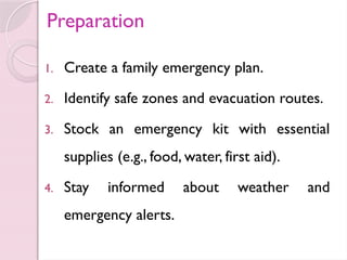 Preparation
1. Create a family emergency plan.
2. Identify safe zones and evacuation routes.
3. Stock an emergency kit with essential
supplies (e.g., food, water, first aid).
4. Stay informed about weather and
emergency alerts.
 