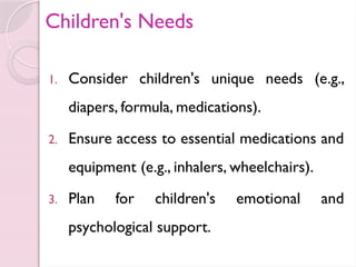 Children's Needs
1. Consider children's unique needs (e.g.,
diapers, formula, medications).
2. Ensure access to essential medications and
equipment (e.g., inhalers, wheelchairs).
3. Plan for children's emotional and
psychological support.
 