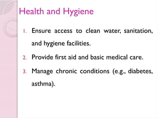 Health and Hygiene
1. Ensure access to clean water, sanitation,
and hygiene facilities.
2. Provide first aid and basic medical care.
3. Manage chronic conditions (e.g., diabetes,
asthma).
 