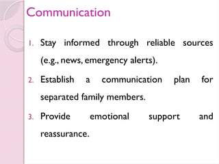 Communication
1. Stay informed through reliable sources
(e.g., news, emergency alerts).
2. Establish a communication plan for
separated family members.
3. Provide emotional support and
reassurance.
 