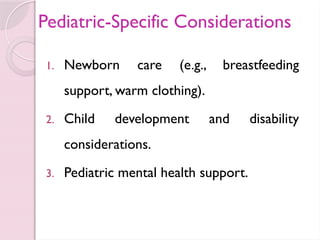 Pediatric-Specific Considerations
1. Newborn care (e.g., breastfeeding
support, warm clothing).
2. Child development and disability
considerations.
3. Pediatric mental health support.
 