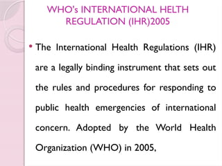 WHO's INTERNATIONAL HELTH
REGULATION (IHR)2005
 The International Health Regulations (IHR)
are a legally binding instrument that sets out
the rules and procedures for responding to
public health emergencies of international
concern. Adopted by the World Health
Organization (WHO) in 2005,
 