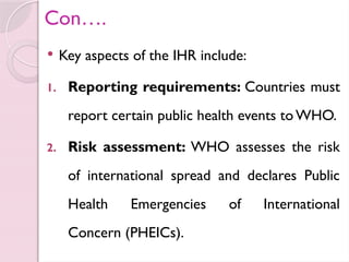 Con….
 Key aspects of the IHR include:
1. Reporting requirements: Countries must
report certain public health events to WHO.
2. Risk assessment: WHO assesses the risk
of international spread and declares Public
Health Emergencies of International
Concern (PHEICs).
 