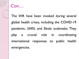 Con…
The IHR have been invoked during several
global health crises, including the COVID-19
pandemic, SARS, and Ebola outbreaks. They
play a crucial role in coordinating
international responses to public health
emergencies.
 