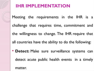 IHR IMPLEMENTATION
Meeting the requirements in the IHR is a
challenge that requires time, commitment and
the willingness to change. The IHR require that
all countries have the ability to do the following:
 Detect: Make sure surveillance systems can
detect acute public health events in a timely
matter.
 