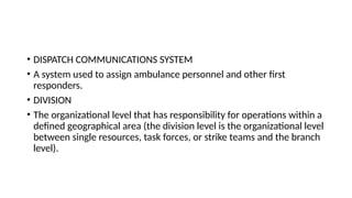 • DISPATCH COMMUNICATIONS SYSTEM
• A system used to assign ambulance personnel and other first
responders.
• DIVISION
• The organizational level that has responsibility for operations within a
defined geographical area (the division level is the organizational level
between single resources, task forces, or strike teams and the branch
level).
 