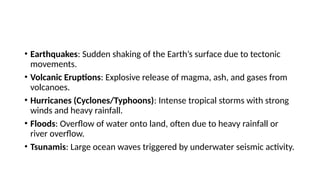 • Earthquakes: Sudden shaking of the Earth’s surface due to tectonic
movements.
• Volcanic Eruptions: Explosive release of magma, ash, and gases from
volcanoes.
• Hurricanes (Cyclones/Typhoons): Intense tropical storms with strong
winds and heavy rainfall.
• Floods: Overflow of water onto land, often due to heavy rainfall or
river overflow.
• Tsunamis: Large ocean waves triggered by underwater seismic activity.
 