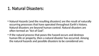 1. Natural Disasters:
• Natural Hazards (and the resulting disasters) are the result of naturally
occurring processes that have operated throughout Earth's history.
Natural disasters are beyond human control. Natural disasters are
often termed an “Act of God”.
• If the natural process that poses the hazard occurs and destroys
human life or property, then a natural disaster has occurred. Among
the natural hazards and possible disasters to be considered are:
 
