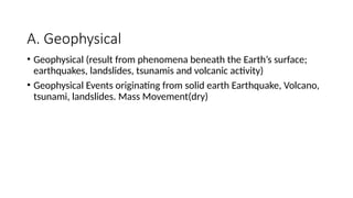A. Geophysical
• Geophysical (result from phenomena beneath the Earth’s surface;
earthquakes, landslides, tsunamis and volcanic activity)
• Geophysical Events originating from solid earth Earthquake, Volcano,
tsunami, landslides. Mass Movement(dry)
 