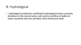 B. Hydrological
• Hydrological (avalanches and floods) Hydrological Events caused by
deviations in the normal water cycle and/or overflow of bodies of
water caused by wind set up Flood, Mass Movement (wet)
‐
 