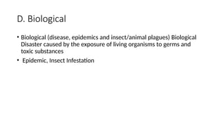 D. Biological
• Biological (disease, epidemics and insect/animal plagues) Biological
Disaster caused by the exposure of living organisms to germs and
toxic substances
• Epidemic, Insect Infestation
 