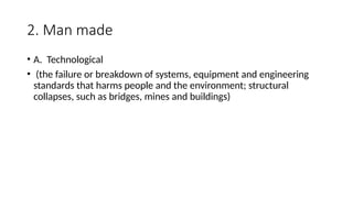 2. Man made
• A. Technological
• (the failure or breakdown of systems, equipment and engineering
standards that harms people and the environment; structural
collapses, such as bridges, mines and buildings)
 