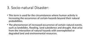 3. Socio-natural Disaster:
• This term is used for the circumstances where human activity is
increasing the occurrence of certain hazards beyond their natural
probabilities.
• The phenomenon of increased occurrence of certain natural events,
such as landslides, flooding, land subsidence and drought, that arise
from the interaction of natural hazards with overexploited or
degraded land and environmental resources.
 
