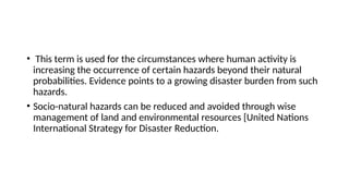 • This term is used for the circumstances where human activity is
increasing the occurrence of certain hazards beyond their natural
probabilities. Evidence points to a growing disaster burden from such
hazards.
• Socio-natural hazards can be reduced and avoided through wise
management of land and environmental resources [United Nations
International Strategy for Disaster Reduction.
 