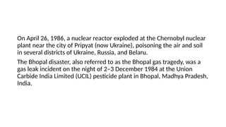 On April 26, 1986, a nuclear reactor exploded at the Chernobyl nuclear
plant near the city of Pripyat (now Ukraine), poisoning the air and soil
in several districts of Ukraine, Russia, and Belaru.
The Bhopal disaster, also referred to as the Bhopal gas tragedy, was a
gas leak incident on the night of 2–3 December 1984 at the Union
Carbide India Limited (UCIL) pesticide plant in Bhopal, Madhya Pradesh,
India.
 
