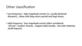 Other classification
• Low frequency - high magnitude events (i.e. usually declared
disasters)… those with long return period and large losses.
• High frequency - low magnitude events (often considered
‘normal’ /’routine’ threats… happen daily/weekly… but with relatively
small impacts).
 