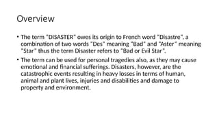 Overview
• The term “DISASTER” owes its origin to French word “Disastre”, a
combination of two words “Des” meaning “Bad” and “Aster” meaning
“Star” thus the term Disaster refers to “Bad or Evil Star”.
• The term can be used for personal tragedies also, as they may cause
emotional and financial sufferings. Disasters, however, are the
catastrophic events resulting in heavy losses in terms of human,
animal and plant lives, injuries and disabilities and damage to
property and environment.
 