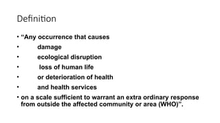 Definition
• “Any occurrence that causes
• damage
• ecological disruption
• loss of human life
• or deterioration of health
• and health services
• on a scale sufficient to warrant an extra ordinary response
from outside the affected community or area (WHO)”.
 