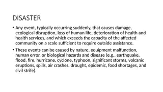 DISASTER
• Any event, typically occurring suddenly, that causes damage,
ecological disruption, loss of human life, deterioration of health and
health services, and which exceeds the capacity of the affected
community on a scale sufficient to require outside assistance.
• These events can be caused by nature, equipment malfunction,
human error, or biological hazards and disease (e.g., earthquake,
flood, fire, hurricane, cyclone, typhoon, significant storms, volcanic
eruptions, spills, air crashes, drought, epidemic, food shortages, and
civil strife).
 