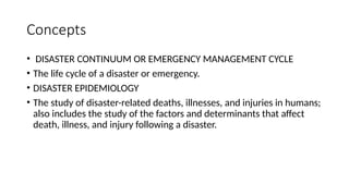 Concepts
• DISASTER CONTINUUM OR EMERGENCY MANAGEMENT CYCLE
• The life cycle of a disaster or emergency.
• DISASTER EPIDEMIOLOGY
• The study of disaster-related deaths, illnesses, and injuries in humans;
also includes the study of the factors and determinants that affect
death, illness, and injury following a disaster.
 