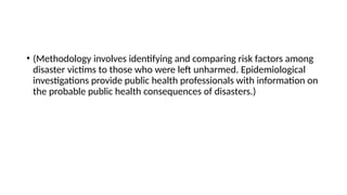 • (Methodology involves identifying and comparing risk factors among
disaster victims to those who were left unharmed. Epidemiological
investigations provide public health professionals with information on
the probable public health consequences of disasters.)
 