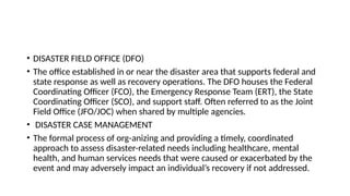 • DISASTER FIELD OFFICE (DFO)
• The office established in or near the disaster area that supports federal and
state response as well as recovery operations. The DFO houses the Federal
Coordinating Officer (FCO), the Emergency Response Team (ERT), the State
Coordinating Officer (SCO), and support staff. Often referred to as the Joint
Field Office (JFO/JOC) when shared by multiple agencies.
• DISASTER CASE MANAGEMENT
• The formal process of org-anizing and providing a timely, coordinated
approach to assess disaster-related needs including healthcare, mental
health, and human services needs that were caused or exacerbated by the
event and may adversely impact an individual’s recovery if not addressed.
 